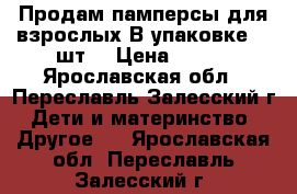 Продам памперсы для взрослых.В упаковке 30 шт. › Цена ­ 400 - Ярославская обл., Переславль-Залесский г. Дети и материнство » Другое   . Ярославская обл.,Переславль-Залесский г.